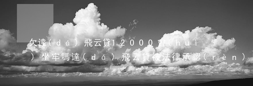 欠達(dá)飛云貸12000會(huì)坐牢嗎(達(dá)飛云貸被法律承認(rèn)嗎)