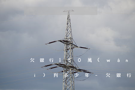 欠銀行150萬(wàn)還不上會(huì)判多少年-欠銀行150萬(wàn)還不上會(huì)判多少年徒刑