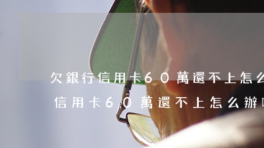 欠銀行信用卡60萬還不上怎么辦-欠銀行信用卡60萬還不上怎么辦呢