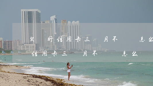 欠銀行信用卡三個月不還會怎么樣-欠銀行信用卡三個月不還會怎么樣嗎