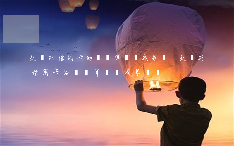欠銀行信用卡的錢幾年會變成呆賬-欠銀行信用卡的錢幾年會變成呆賬嗎