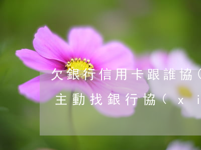 欠銀行信用卡跟誰協(xié)商(欠信用卡主動找銀行協(xié)商)