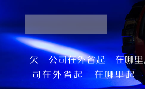 欠錢公司在外省起訴在哪里起訴好-欠錢公司在外省起訴在哪里起訴好呢