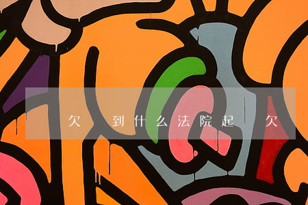 欠錢到什么法院起訴(欠錢去什么法院起訴)