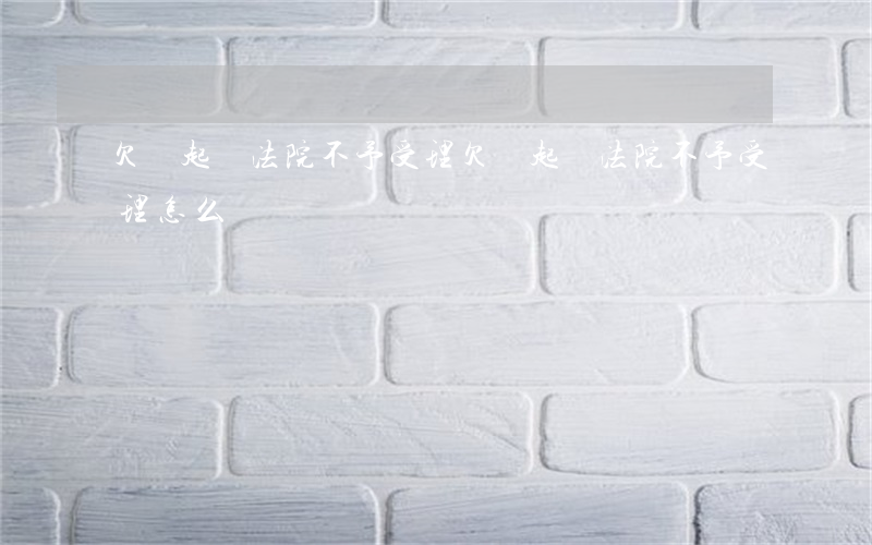 欠錢起訴法院不予受理 欠錢起訴法院不予受理怎么辦