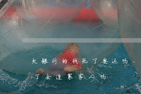 欠银行的钱死了要还吗-欠银行钱我要是死了,会连累家人吗