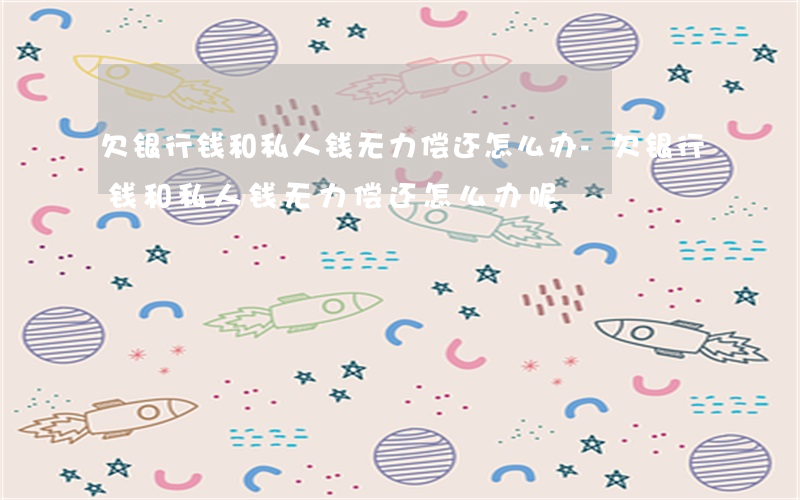 欠银行钱和私人钱无力偿还怎么办-欠银行钱和私人钱无力偿还怎么办呢