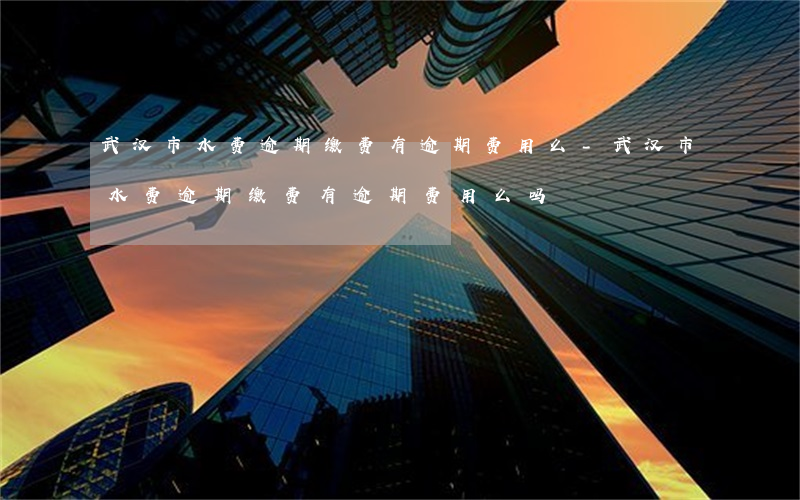 武汉市水费逾期缴费有逾期费用么-武汉市水费逾期缴费有逾期费用么吗