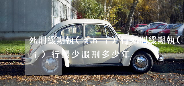 死刑緩期執(zhí)行(死刑緩期執(zhí)行最少服刑多少年)