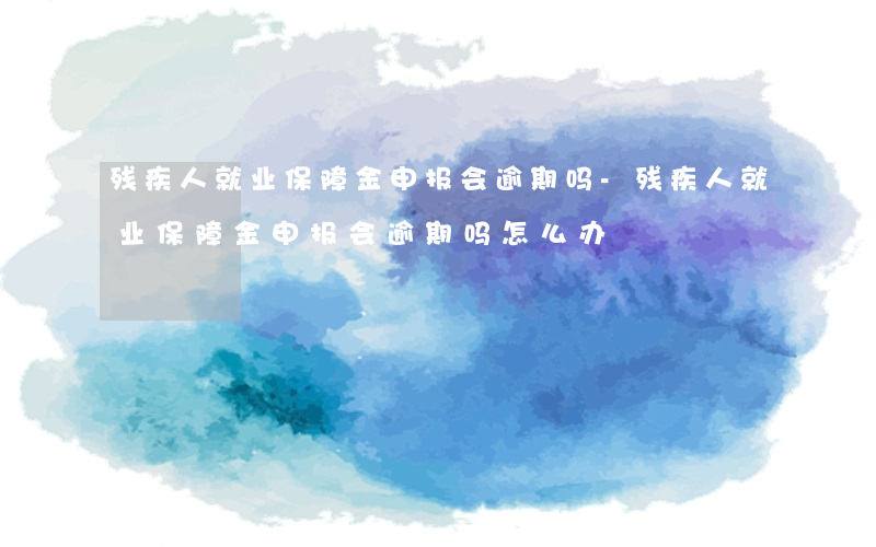 残疾人就业保障金申报会逾期吗-残疾人就业保障金申报会逾期吗怎么办
