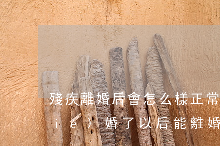殘疾離婚后會怎么樣(正常人和殘疾人結(jié)婚了,以后能離婚嗎)