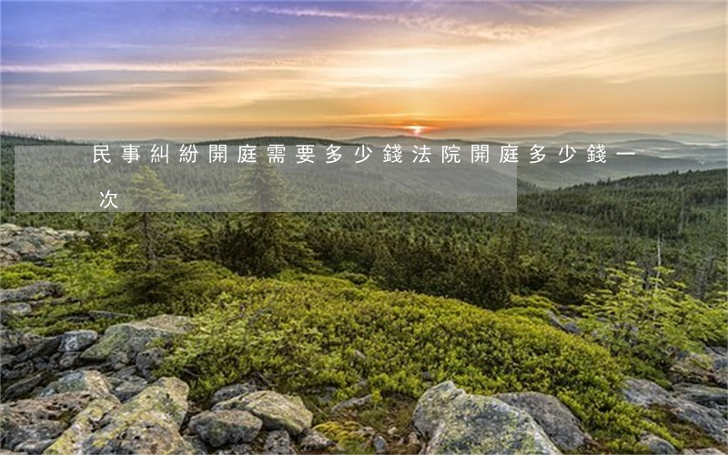 民事糾紛開庭需要多少錢(法院開庭多少錢一次) 民事糾紛開庭需要多少錢(法院開庭多少錢一次)