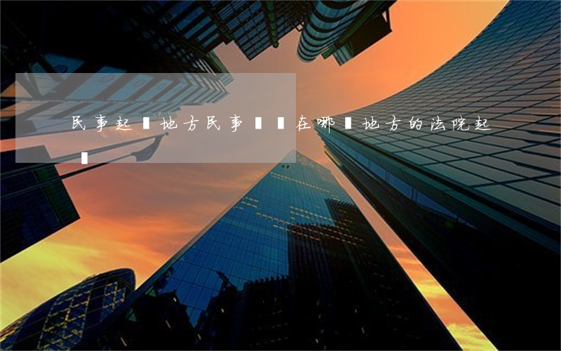 民事起訴地方(民事訴訟在哪個地方的法院起訴)