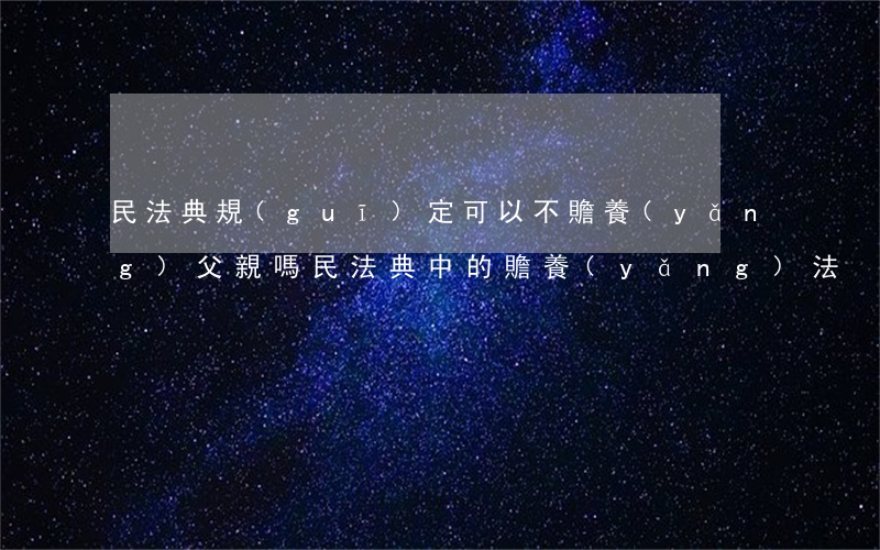 民法典規(guī)定可以不贍養(yǎng)父親嗎(民法典中的贍養(yǎng)法)