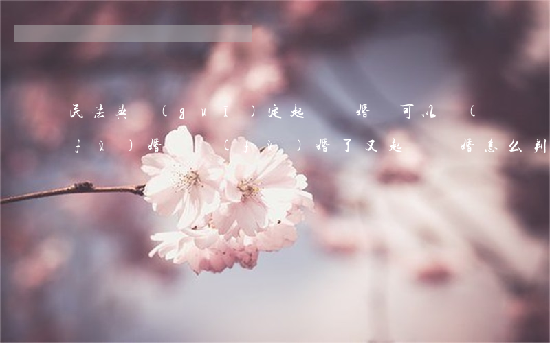 民法典規(guī)定起訴離婚還可以復(fù)婚嗎(復(fù)婚了又起訴離婚怎么判)