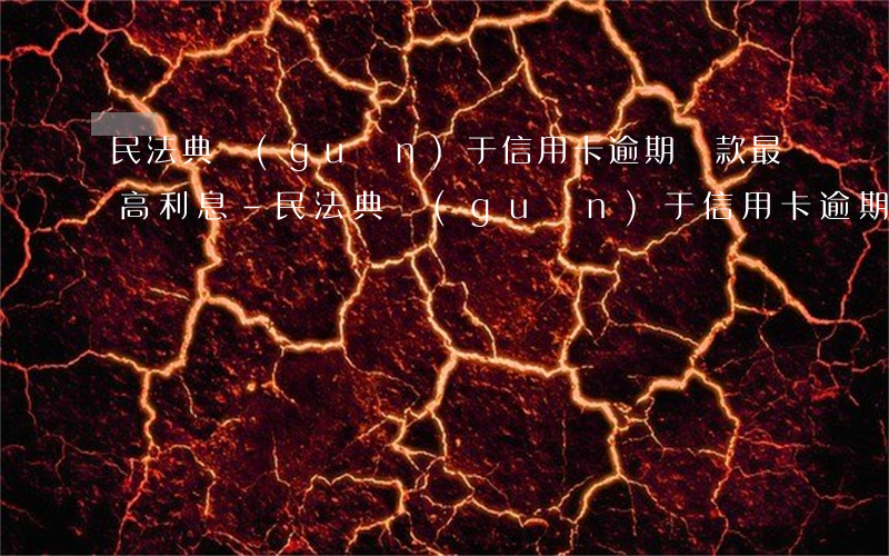 民法典關(guān)于信用卡逾期還款最高利息-民法典關(guān)于信用卡逾期還款最高利息的規(guī)定