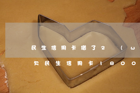 民生信用卡借了2萬(wàn)多逾期8(我欠民生信用卡18000逾期9個(gè)月了怎么辦)
