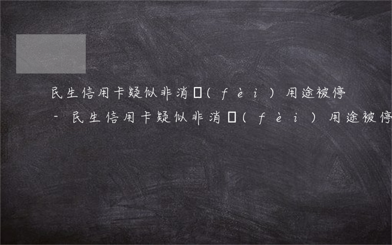 民生信用卡疑似非消費(fèi)用途被停-民生信用卡疑似非消費(fèi)用途被?？ㄔ趺崔k