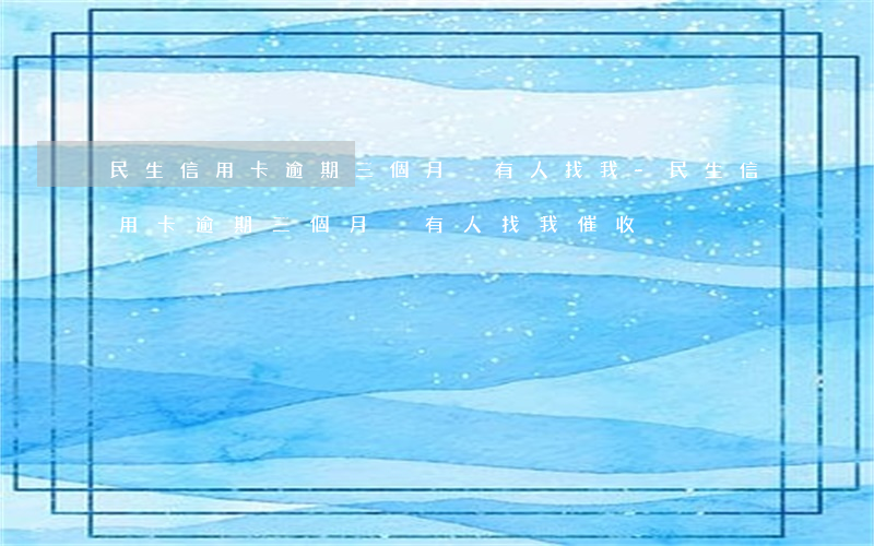 民生信用卡逾期三個月沒有人找我-民生信用卡逾期三個月沒有人找我催收