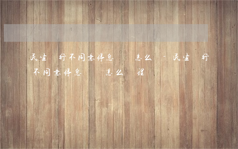 民生銀行不同意停息掛賬怎么辦-民生銀行不同意停息掛賬怎么辦理