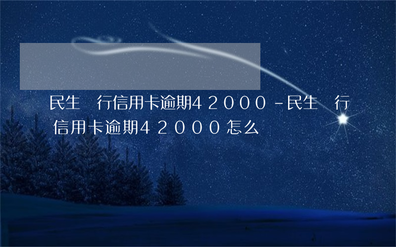 民生銀行信用卡逾期42000-民生銀行信用卡逾期42000怎么辦