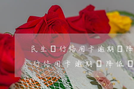 民生銀行信用卡逾期會降低額度么-民生銀行信用卡逾期會降低額度么嗎
