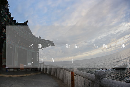 水瓶座離婚后會后悔嗎(水瓶女離婚后的心態(tài))