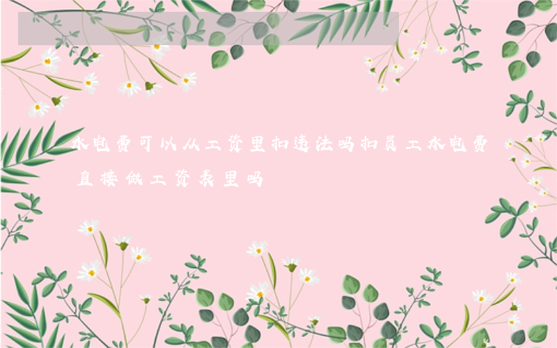 水电费可以从工资里扣违法吗(扣员工水电费直接做工资表里吗)