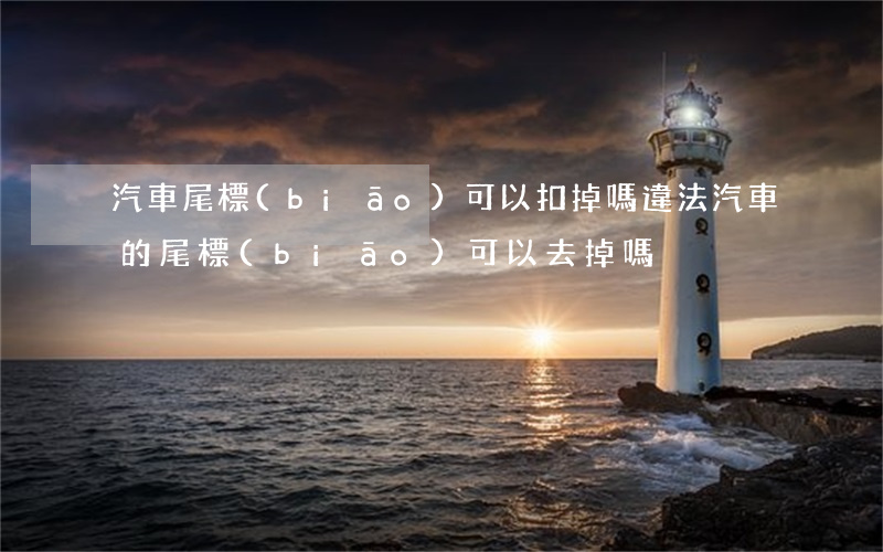 汽車尾標(biāo)可以扣掉嗎違法(汽車的尾標(biāo)可以去掉嗎)