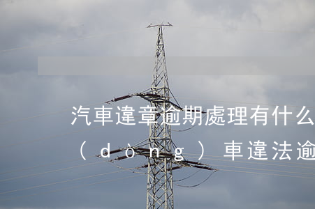汽車違章逾期處理有什么后果（機(jī)動(dòng)車違法逾期會(huì)怎么樣）