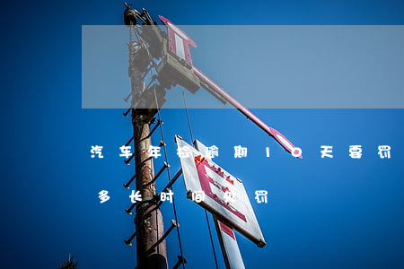 汽车年检逾期10天要罚款吗(汽车年检逾期多长时间处罚)
