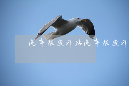 汽车报废补贴(汽车报废补贴最新政策)