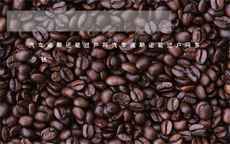汽车逾期还能过户吗(汽车逾期还能过户吗多少钱)