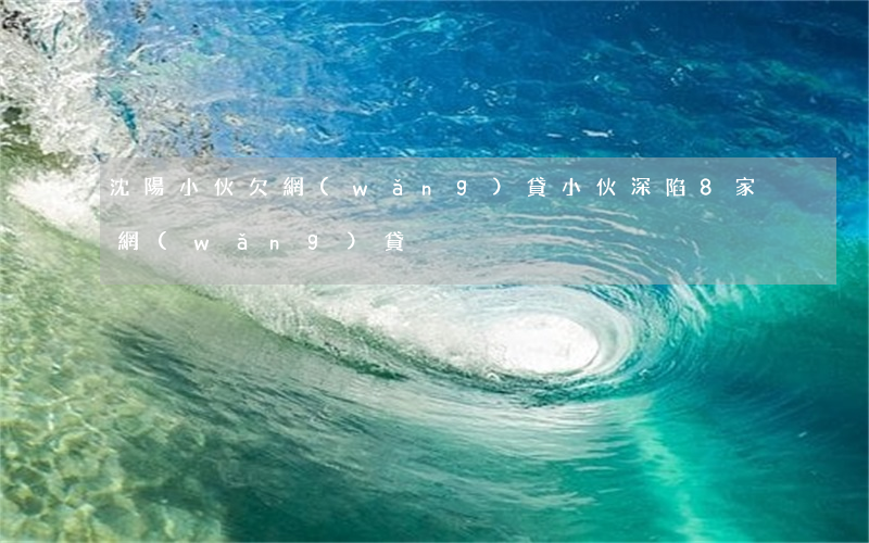 沈陽小伙欠網(wǎng)貸(小伙深陷8家網(wǎng)貸)
