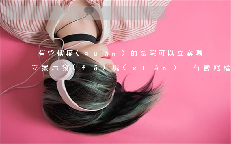沒有管轄權(quán)的法院可以立案嗎(立案后發(fā)現(xiàn)沒有管轄權(quán))
