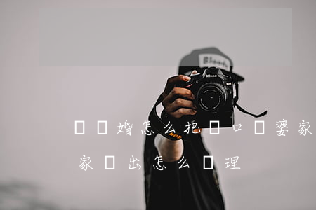 沒離婚怎么把戶口從婆家遷出(離婚戶口從婆家遷出怎么辦理)