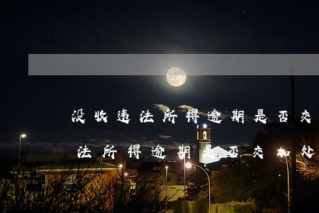 没收违法所得逾期是否交加处罚款-没收违法所得逾期是否交加处罚款呢