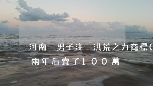 河南一男子注冊“洪荒之力”商標(biāo)，兩年后賣了100萬