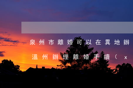 泉州市離婚可以在異地辦理嗎(外地人可以在溫州辦理離婚手續(xù)嗎)