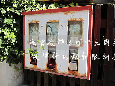 法官被辞退可以出国及当律师吗(法官辞职后做律师的最新限制条件)