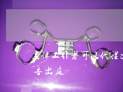 法律工作者可以代理出庭嗎(律師可以代理原告出庭嗎)