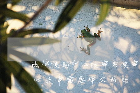 法律援助中心政审需要审父母吗(法律援助中心政审需要审父母吗)