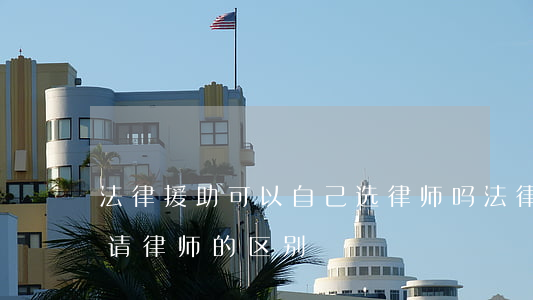 法律援助可以自己选律师吗(法律援助跟自己请律师的区别)