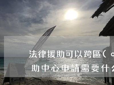 法律援助可以跨區(qū)縣申請嗎(法律援助中心申請需要什么條件)