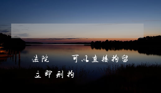 法院傳喚可以直接拘留嗎(傳喚以后是否可以立即刑拘)