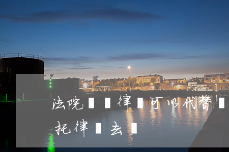 法院傳喚律師可以代替嗎(公安局傳喚可以委托律師去嗎)