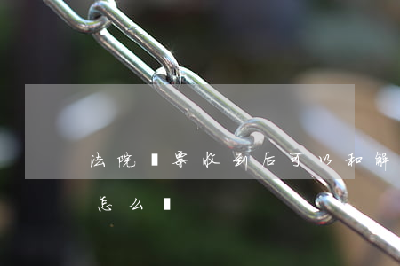 法院傳票收到后可以和解嗎(收了法院的傳票怎么辦)