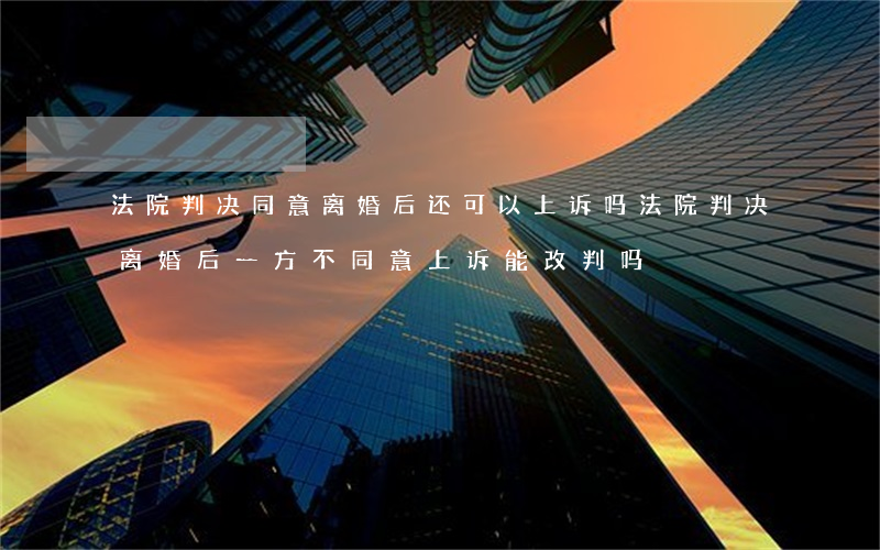 法院判决同意离婚后还可以上诉吗(法院判决离婚后一方不同意上诉能改判吗)