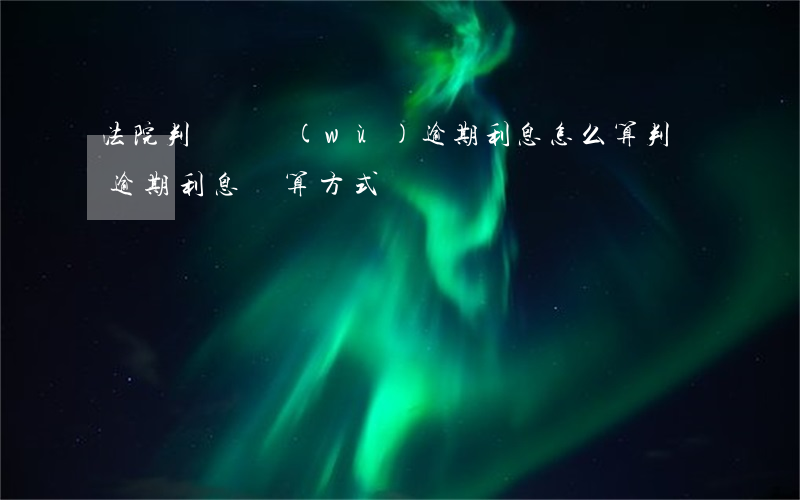 法院判決債務(wù)逾期利息怎么算(判決逾期利息計算方式)