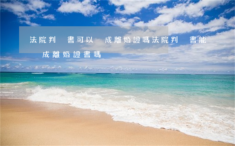 法院判決書可以換成離婚證嗎(法院判決書能換成離婚證書嗎)